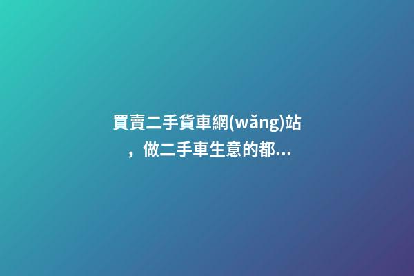 買賣二手貨車網(wǎng)站，做二手車生意的都用什么網(wǎng)站收車